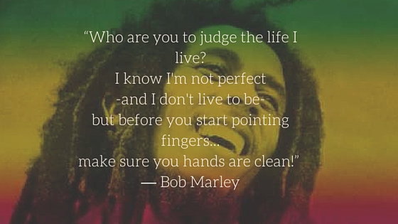 “Who are you to judge the life I live- I know I'm not perfect -and I don't live to be- but before you start pointing fingers... make sure you hands are clean!” ― Bob Marley